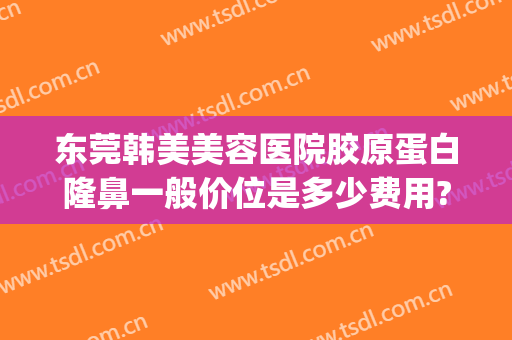 东莞韩美美容医院胶原蛋白隆鼻一般价位是多少费用?贵不贵?(韩国美容隆鼻多少钱)