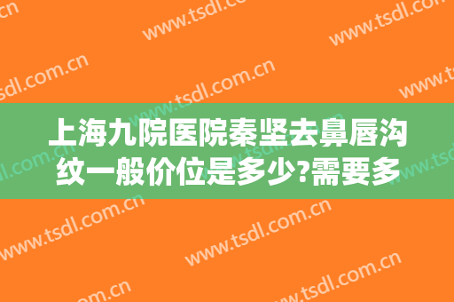 上海九院医院秦坚去鼻唇沟纹一般价位是多少?需要多久恢复?(上海九院唇部整形哪个专家好)
