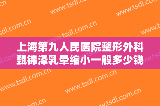 上海第九人民医院整形外科甄锦泽乳晕缩小一般多少钱?需要多久恢复?