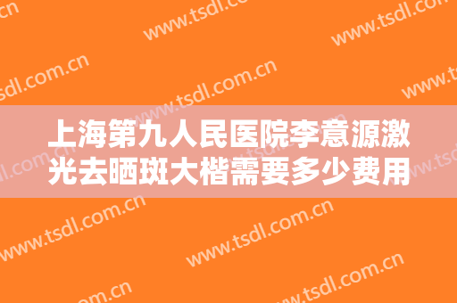 上海第九人民医院李意源激光去晒斑大楷需要多少费用?效果怎么样?