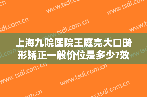 上海九院医院王庭亮大口畸形矫正一般价位是多少?效果怎么样?(上海第九人民医院正畸专家)