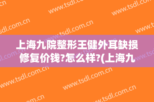 上海九院整形王健外耳缺损修复价钱?怎么样?(上海九院外耳整形费用)