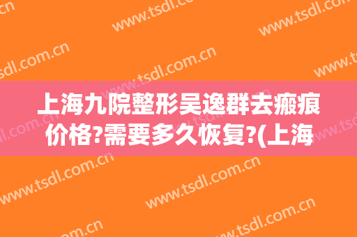 上海九院整形吴逸群去瘢痕价格?需要多久恢复?(上海九院整形疤痕专家)
