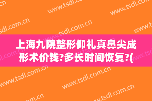 上海九院整形仰礼真鼻尖成形术价钱?多长时间恢复?(上海九院鼻子整形需要多少钱)