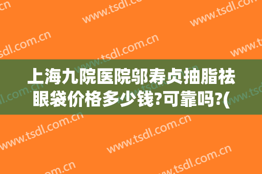 上海九院医院邬寿贞抽脂祛眼袋价格多少钱?可靠吗?(上海九院眼部抽脂多少钱)