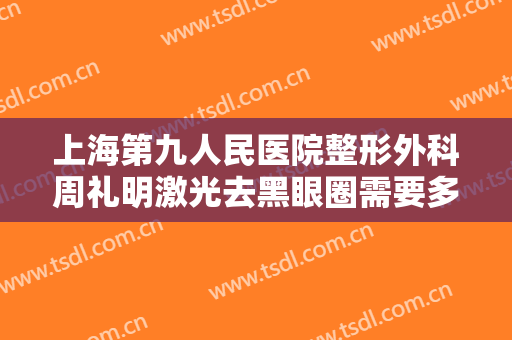 上海第九人民医院整形外科周礼明激光去黑眼圈需要多少钱?有哪些优势?