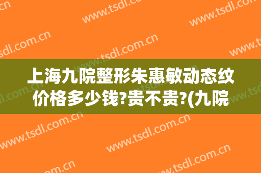 上海九院整形朱惠敏动态纹价格多少钱?贵不贵?(九院割双眼皮最好的专家朱惠敏)