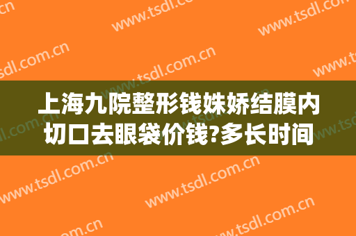 上海九院整形钱姝娇结膜内切口去眼袋价钱?多长时间恢复?(上海第九整形美容医院割眼袋)