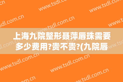 上海九院整形聂萍唇珠需要多少费用?贵不贵?(九院唇部整形费用)
