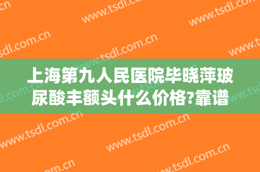 上海第九人民医院毕晓萍玻尿酸丰额头什么价格?靠谱吗?(上海九院玻尿酸下巴多少钱)