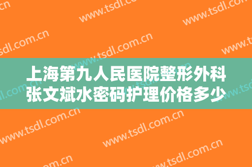 上海第九人民医院整形外科张文斌水密码护理价格多少钱?贵不贵?