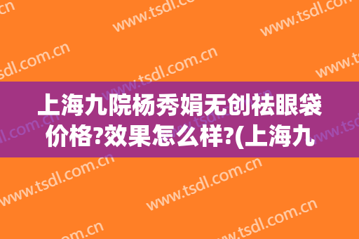 上海九院杨秀娟无创祛眼袋价格?效果怎么样?(上海九院微创去眼袋)