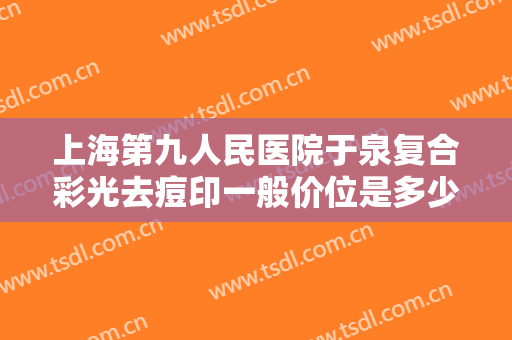 上海第九人民医院于泉复合彩光去痘印一般价位是多少?怎么样?