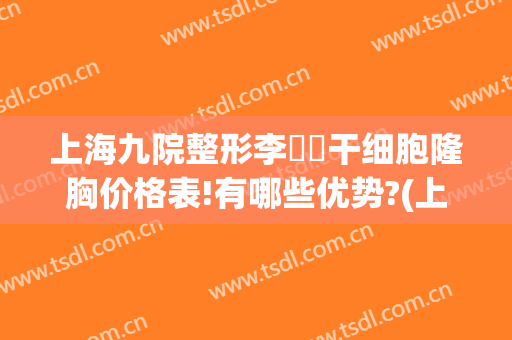 上海九院整形李烿烿干细胞隆胸价格表!有哪些优势?(上海九院整形科隆胸)