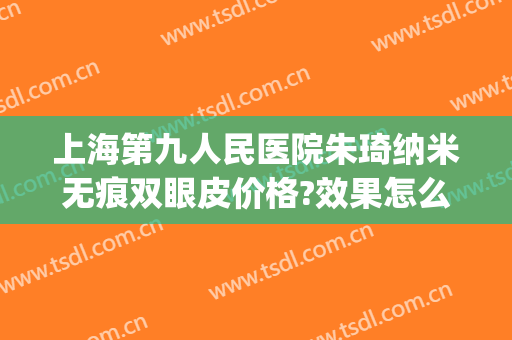 上海第九人民医院朱琦纳米无痕双眼皮价格?效果怎么样?(上海第九人民医院双眼皮修复专家)