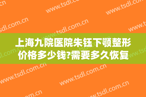 上海九院医院朱钰下颚整形价格多少钱?需要多久恢复?(上海第九人民医院整形眼睛要多少钱?)