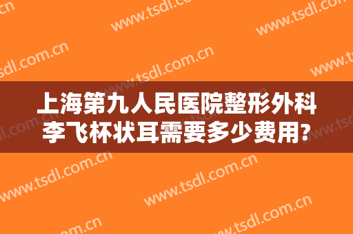 上海第九人民医院整形外科李飞杯状耳需要多少费用?靠谱吗?