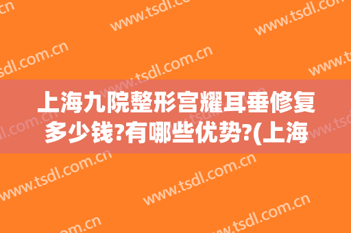 上海九院整形宫耀耳垂修复多少钱?有哪些优势?(上海九院耳朵整形价格)