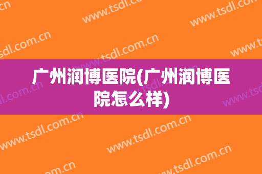 广州润博医院(广州润博医院怎么样)