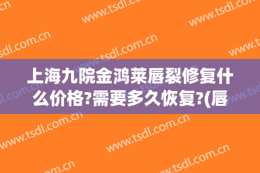 上海九院金鸿莱唇裂修复什么价格?需要多久恢复?(唇裂的修复大概多少钱)