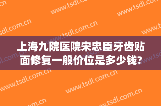 上海九院医院宋忠臣牙齿贴面修复一般价位是多少钱?效果怎么样?(有在上海九院做牙贴面的吗)