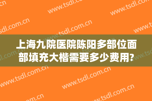上海九院医院陈阳多部位面部填充大楷需要多少费用?需要多久恢复?(上海九院做全脸填充好不好)