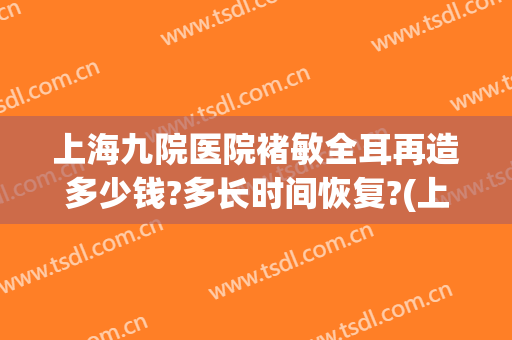 上海九院医院褚敏全耳再造多少钱?多长时间恢复?(上海九院耳朵再造主任)