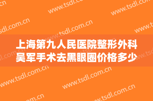 上海第九人民医院整形外科吴军手术去黑眼圈价格多少钱?可靠吗?(上海九院整形外科医生)