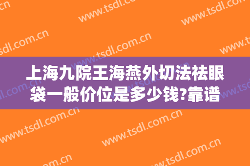 上海九院王海燕外切法祛眼袋一般价位是多少钱?靠谱吗?(上海九院外切眼袋专家)