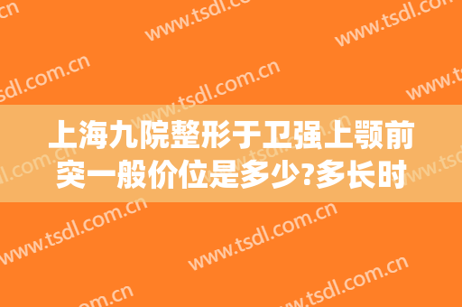 上海九院整形于卫强上颚前突一般价位是多少?多长时间恢复?(上海第九医院整形专家)