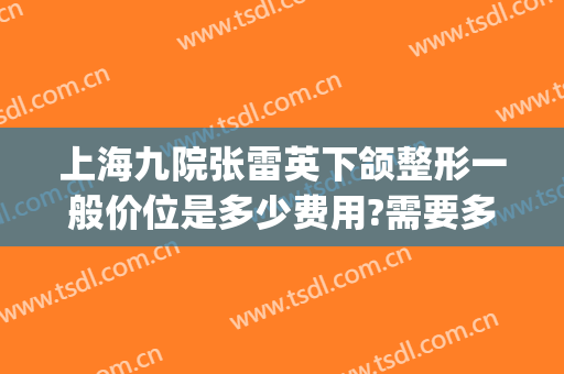 上海九院张雷英下颌整形一般价位是多少费用?需要多久恢复?(上海九院下颌骨整形价格)