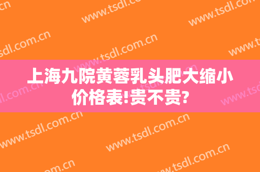 上海九院黄蓉乳头肥大缩小价格表!贵不贵?