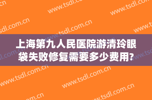 上海第九人民医院游清玲眼袋失败修复需要多少费用?怎么样?(上海九院眼袋修复专家)