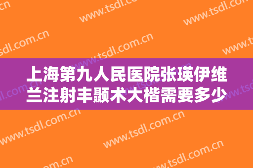 上海第九人民医院张瑛伊维兰注射丰颞术大楷需要多少钱?可靠吗?
