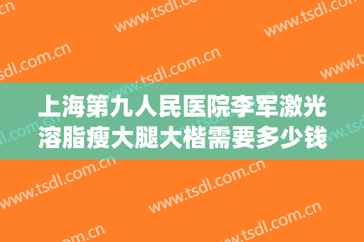 上海第九人民医院李军激光溶脂瘦大腿大楷需要多少钱?怎么样?(上海九院手臂吸脂价格)