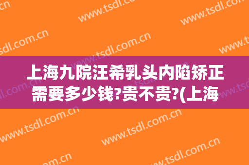 上海九院汪希乳头内陷矫正需要多少钱?贵不贵?(上海九院假体下巴多少钱)