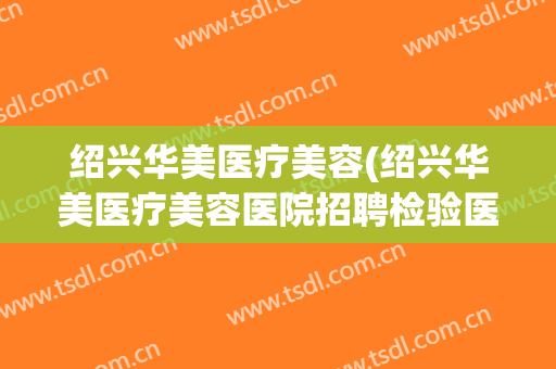绍兴华美医疗美容(绍兴华美医疗美容医院招聘检验医生)