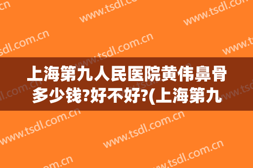 上海第九人民医院黄伟鼻骨多少钱?好不好?(上海第九人民医院隆鼻多少钱)