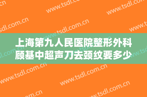 上海第九人民医院整形外科顾基中超声刀去颈纹要多少钱?贵不贵?(上海九院可以去颈纹吗)