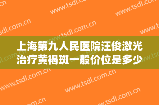 上海第九人民医院汪俊激光治疗黄褐斑一般价位是多少费用?怎么样?(上海第九人民医院雀斑激光)