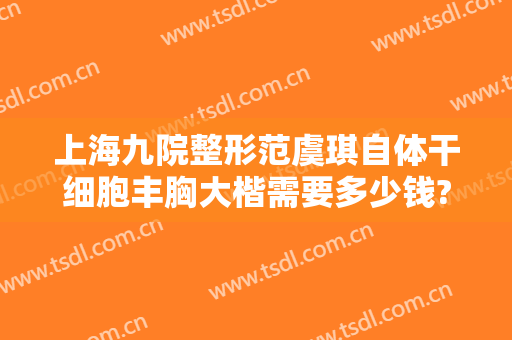 上海九院整形范虞琪自体干细胞丰胸大楷需要多少钱?贵不贵?