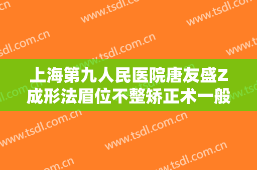 上海第九人民医院唐友盛Z成形法眉位不整矫正术一般多少费用?有哪些优势?