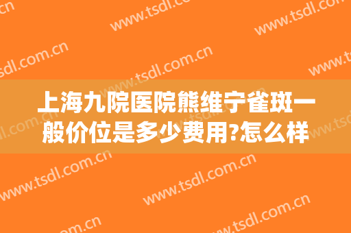上海九院医院熊维宁雀斑一般价位是多少费用?怎么样?(上海九院治疗雀斑费用)