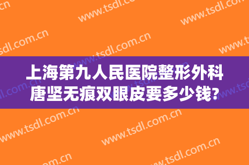 上海第九人民医院整形外科唐坚无痕双眼皮要多少钱?需要多久恢复?(上海第九人民医院整形医生)