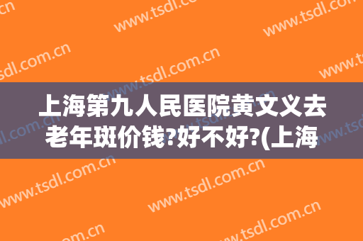 上海第九人民医院黄文义去老年斑价钱?好不好?(上海第九人民医院治疗黄褐斑怎么样)