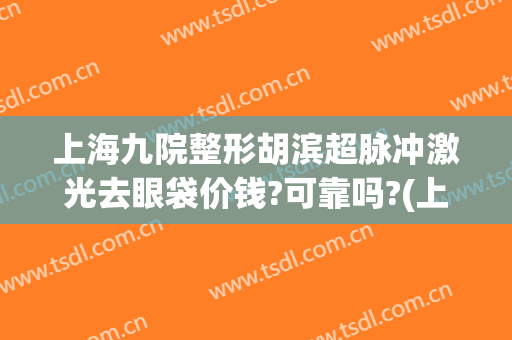 上海九院整形胡滨超脉冲激光去眼袋价钱?可靠吗?(上海九院激光整形哪个医生好)