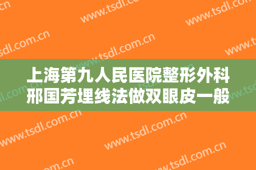 上海第九人民医院整形外科邢国芳埋线法做双眼皮一般多少钱?有哪些优势?