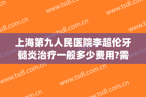 上海第九人民医院李超伦牙髓炎治疗一般多少费用?需要多久恢复?(上海九院治牙周炎费用)