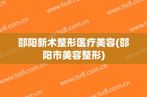 邵阳新术整形医疗美容(邵阳市美容整形)