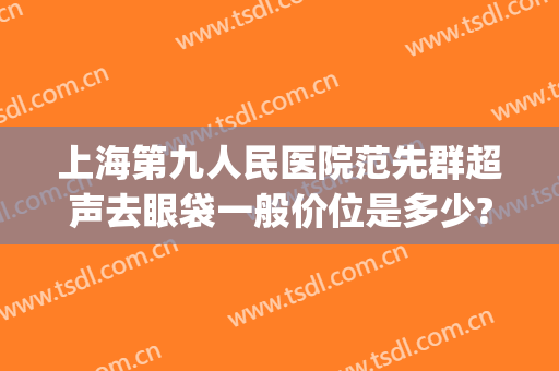 上海第九人民医院范先群超声去眼袋一般价位是多少?多长时间恢复?(上海第九医院去眼袋专家)